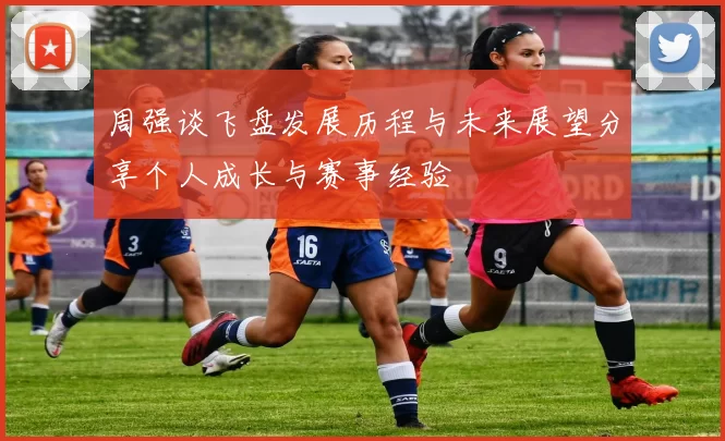 周强谈飞盘发展历程与未来展望分享个人成长与赛事经验