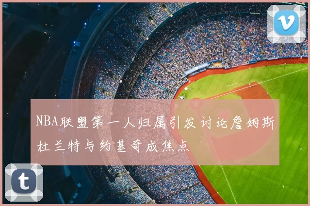 NBA联盟第一人归属引发讨论詹姆斯杜兰特与约基奇成焦点