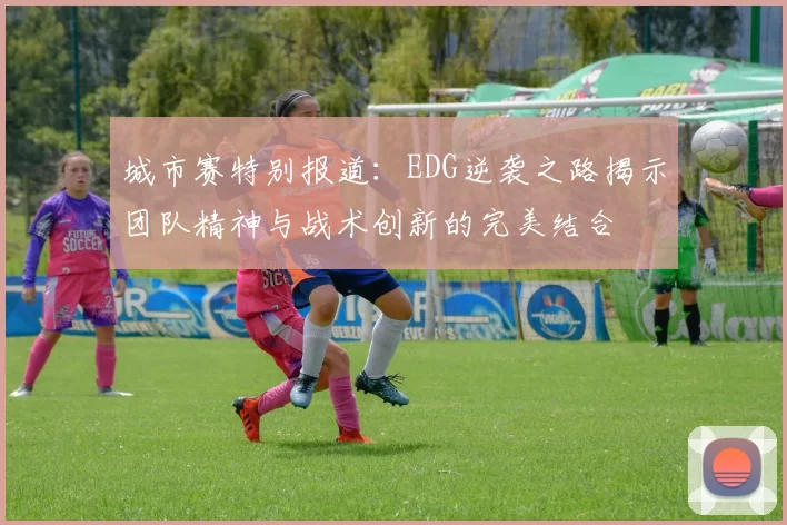 城市赛特别报道:EDG逆袭之路揭示团队精神与战术创新的完美结合