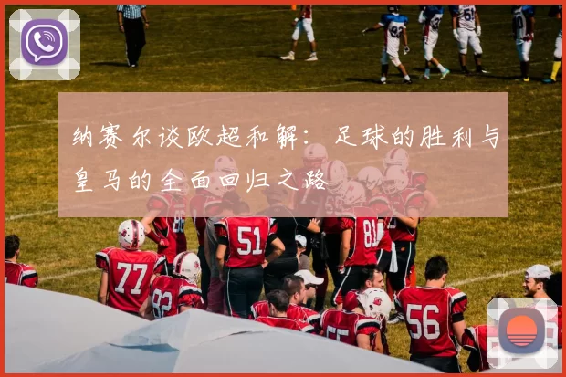 纳赛尔谈欧超和解：足球的胜利与皇马的全面回归之路