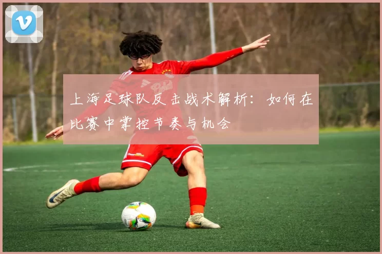 上海足球队反击战术解析：如何在比赛中掌控节奏与机会