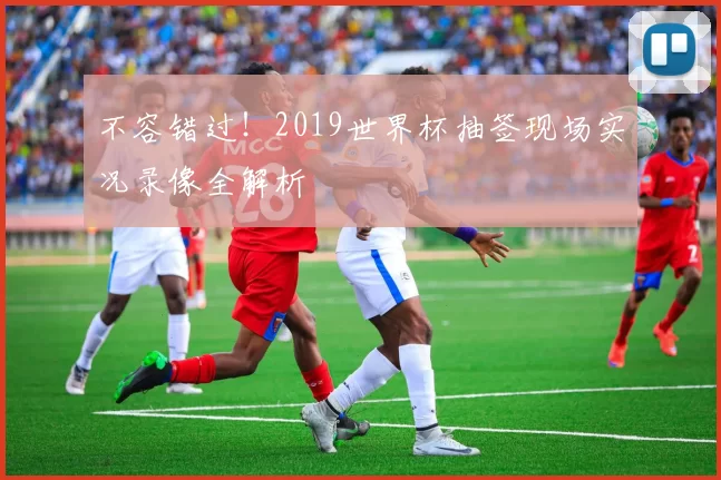 不容错过！2019世界杯抽签现场实况录像全解析