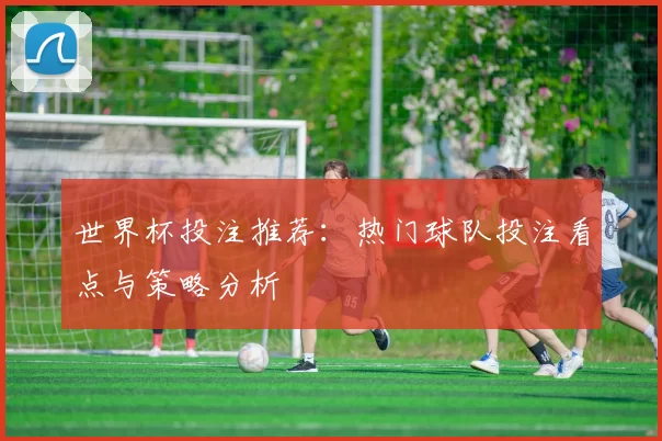 世界杯投注推荐:热门球队投注看点与策略分析