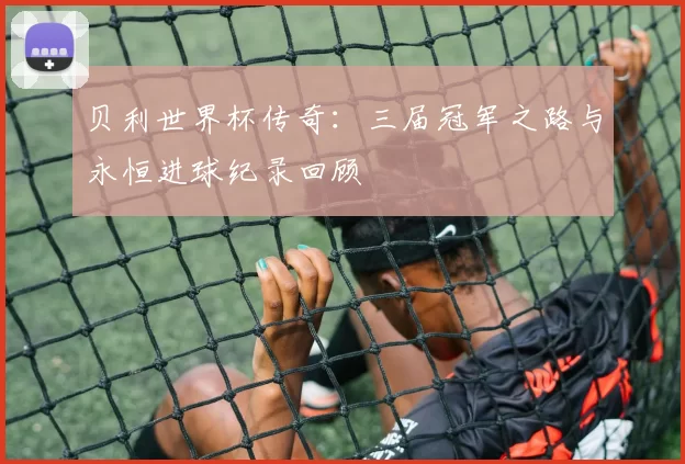 贝利世界杯传奇:三届冠军之路与永恒进球纪录回顾