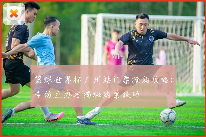 篮球世界杯广州站门票抢购攻略:专访主办方揭秘购票技巧