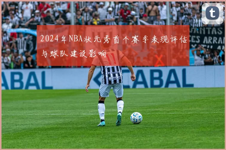 2024年NBA状元秀首个赛季表现评估与球队建设影响