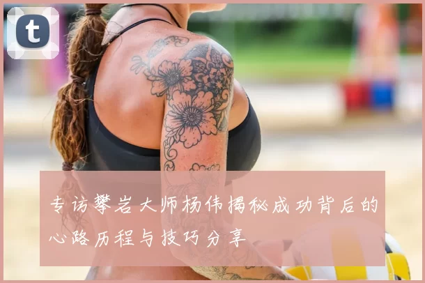 专访攀岩大师杨伟揭秘成功背后的心路历程与技巧分享