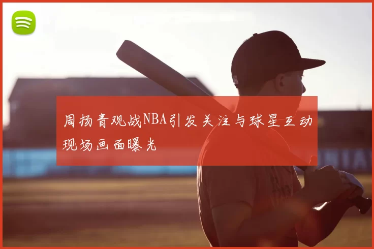 周扬青观战NBA引发关注与球星互动现场画面曝光