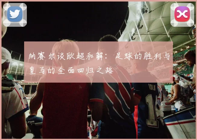 纳赛尔谈欧超和解：足球的胜利与皇马的全面回归之路