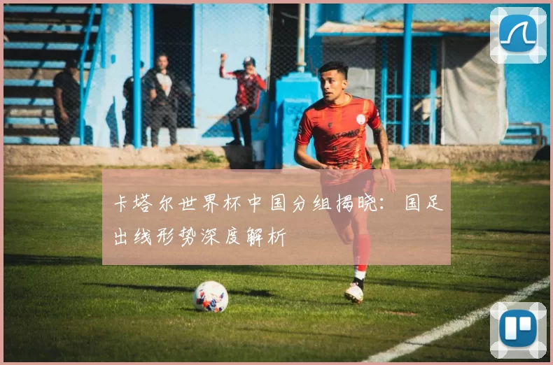 卡塔尔世界杯中国分组揭晓:国足出线形势深度解析