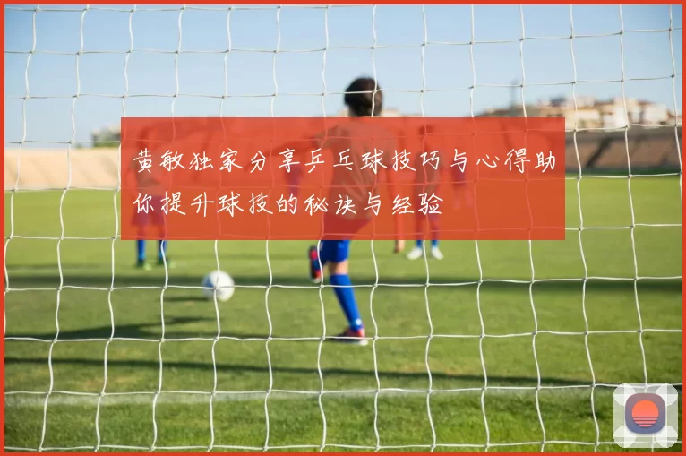 黄敏独家分享乒乓球技巧与心得助你提升球技的秘诀与经验