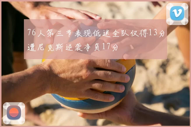 76人第三节表现低迷全队仅得13分遭尼克斯逆袭净负17分