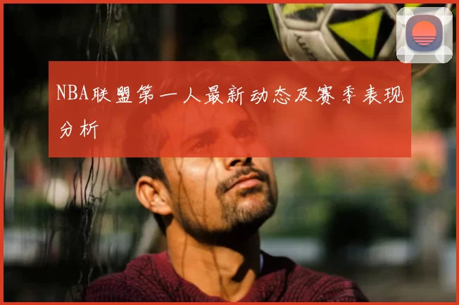 NBA联盟第一人最新动态及赛季表现分析