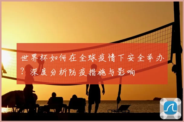 世界杯如何在全球疫情下安全举办？深度分析防疫措施与影响