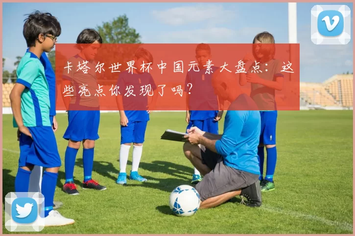 卡塔尔世界杯中国元素大盘点：这些亮点你发现了吗？