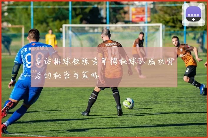 专访排球教练黄军揭秘球队成功背后的秘密与策略