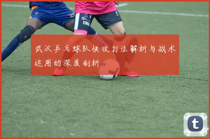 武汉乒乓球队快攻打法解析与战术运用的深度剖析
