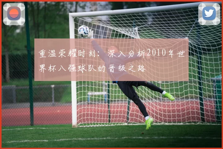重温荣耀时刻:深入分析2010年世界杯八强球队的晋级之路