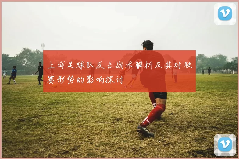 上海足球队反击战术解析及其对联赛形势的影响探讨