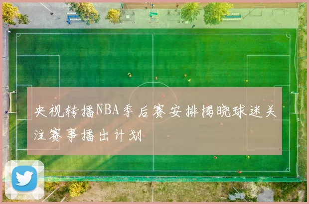 央视转播NBA季后赛安排揭晓球迷关注赛事播出计划