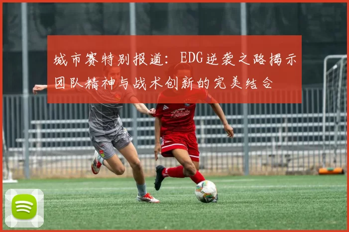 城市赛特别报道：EDG逆袭之路揭示团队精神与战术创新的完美结合