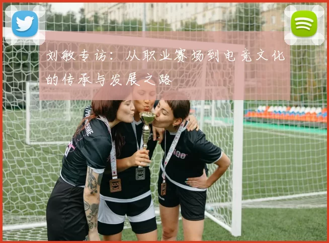 刘敏专访:从职业赛场到电竞文化的传承与发展之路