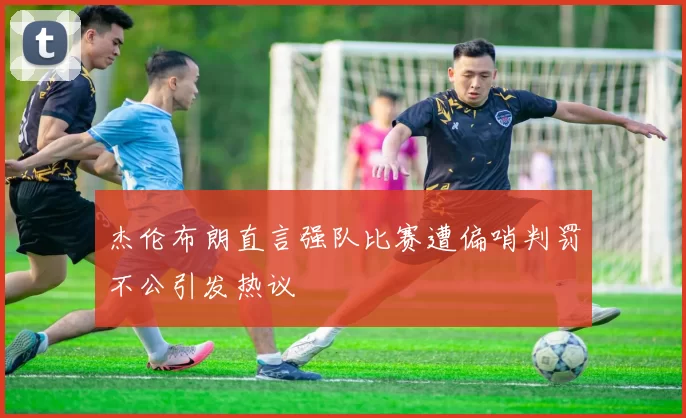 杰伦布朗直言强队比赛遭偏哨判罚不公引发热议