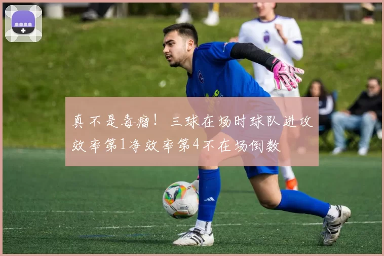 真不是毒瘤!三球在场时球队进攻效率第1净效率第4不在场倒数