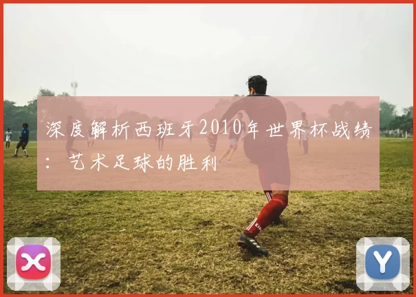 深度解析西班牙2010年世界杯战绩:艺术足球的胜利