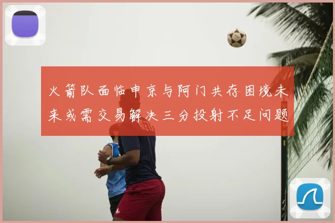火箭队面临申京与阿门共存困境未来或需交易解决三分投射不足问题