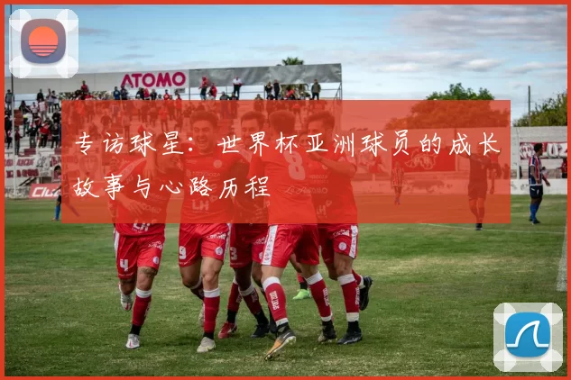 专访球星:世界杯亚洲球员的成长故事与心路历程