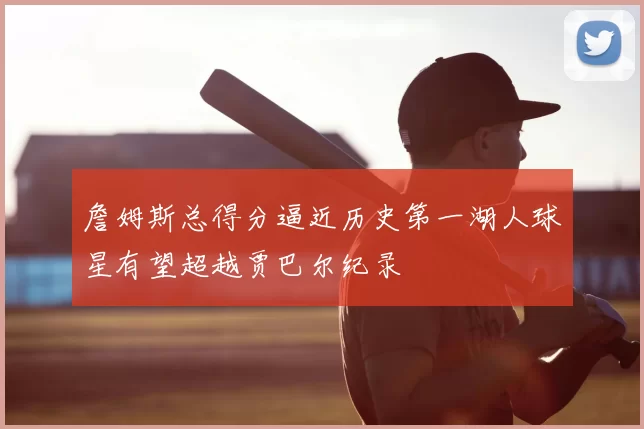 詹姆斯总得分逼近历史第一湖人球星有望超越贾巴尔纪录