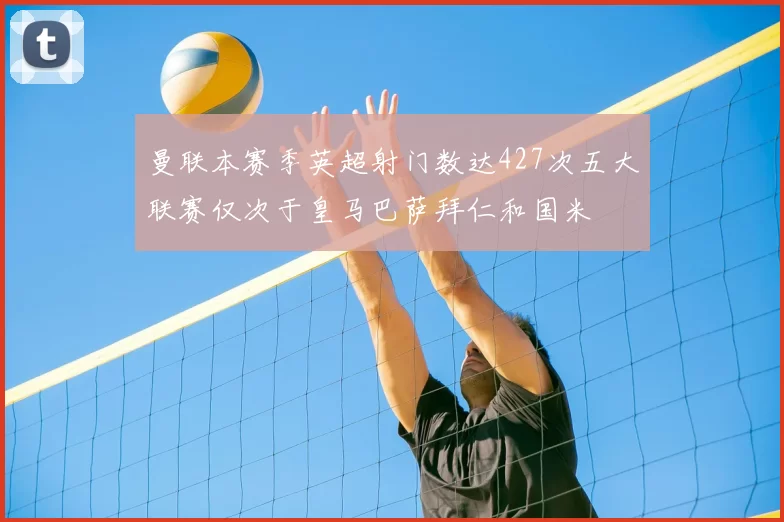 曼联本赛季英超射门数达427次五大联赛仅次于皇马巴萨拜仁和国米