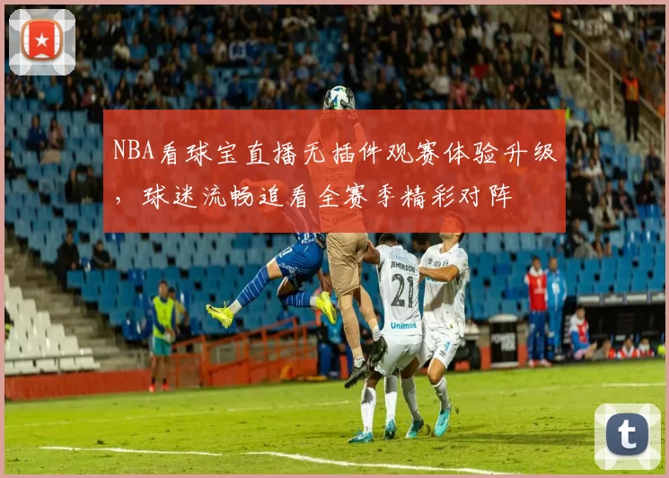 NBA看球宝直播无插件观赛体验升级，球迷流畅追看全赛季精彩对阵