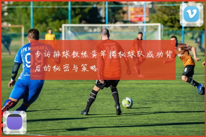 专访排球教练黄军揭秘球队成功背后的秘密与策略