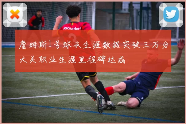 詹姆斯1号球衣生涯数据突破三万分大关职业生涯里程碑达成
