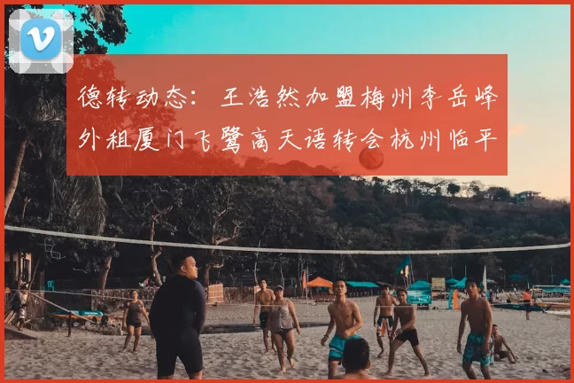 德转动态：王浩然加盟梅州李岳峰外租厦门飞鹭高天语转会杭州临平吴越
