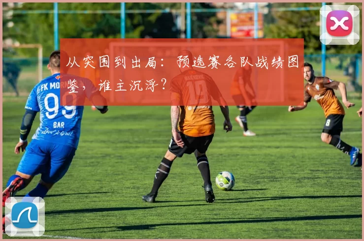 从突围到出局：预选赛各队战绩图鉴，谁主沉浮？