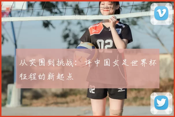 从突围到挑战：评中国女足世界杯征程的新起点