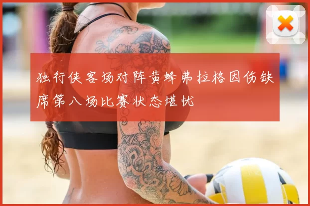 独行侠客场对阵黄蜂弗拉格因伤缺席第八场比赛状态堪忧
