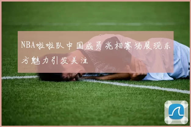 NBA啦啦队中国成员亮相赛场展现东方魅力引发关注