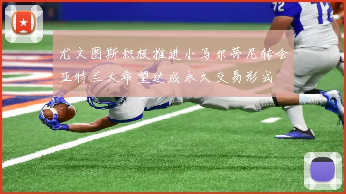 尤文图斯积极推进小马尔蒂尼转会亚特兰大希望达成永久交易形式