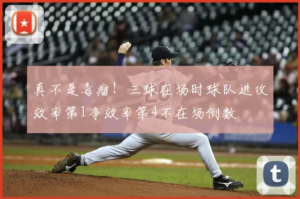 真不是毒瘤!三球在场时球队进攻效率第1净效率第4不在场倒数