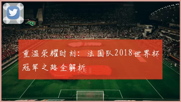 重温荣耀时刻:法国队2018世界杯冠军之路全解析
