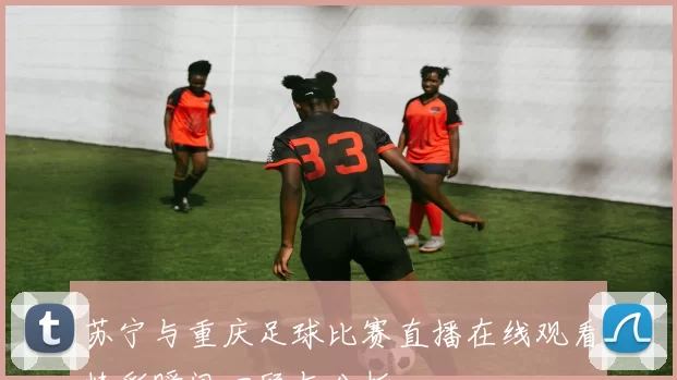 苏宁与重庆足球比赛直播在线观看精彩瞬间回顾与分析