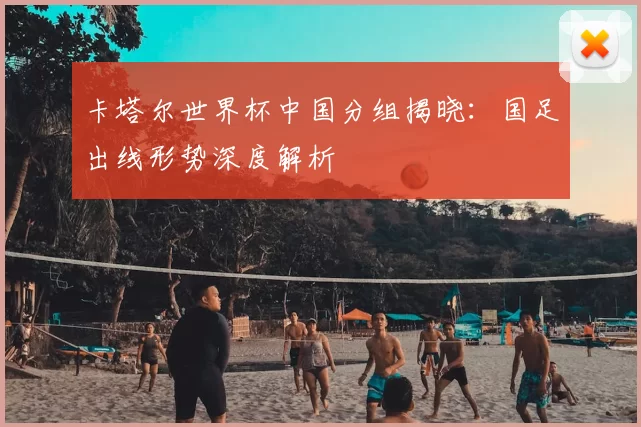 卡塔尔世界杯中国分组揭晓：国足出线形势深度解析