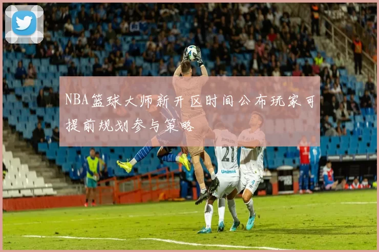 NBA篮球大师新开区时间公布玩家可提前规划参与策略