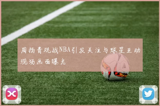 周扬青观战NBA引发关注与球星互动现场画面曝光