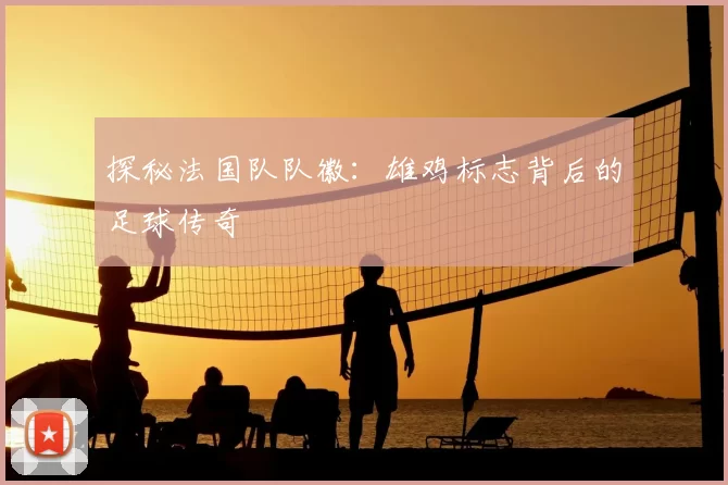 探秘法国队队徽：雄鸡标志背后的足球传奇