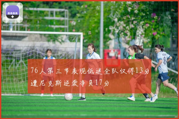 76人第三节表现低迷全队仅得13分遭尼克斯逆袭净负17分